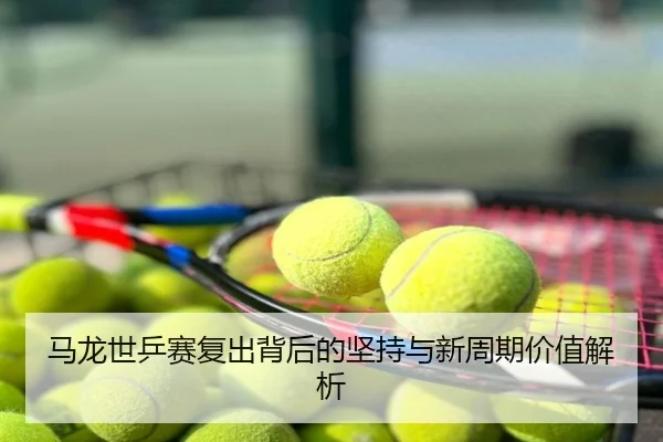 马龙世乒赛复出背后的坚持与新周期价值解析