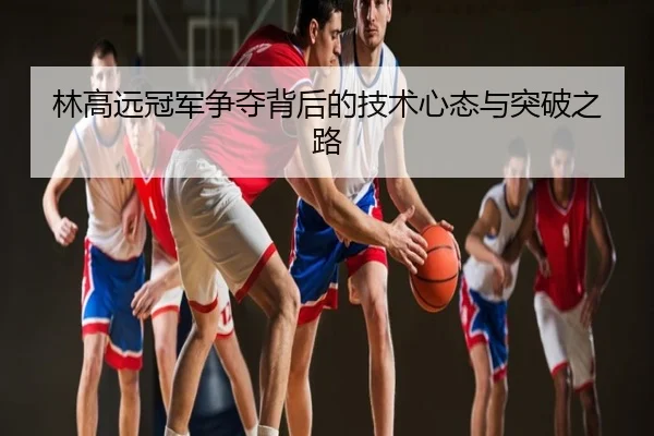 林高远冠军争夺背后的技术心态与突破之路