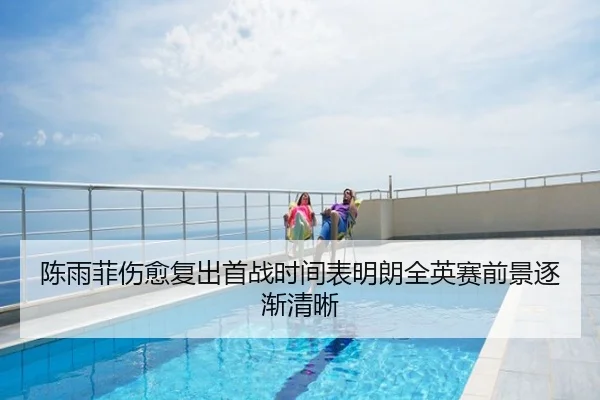 陈雨菲伤愈复出首战时间表明朗全英赛前景逐渐清晰