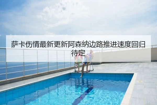 萨卡伤情最新更新阿森纳边路推进速度回归待定