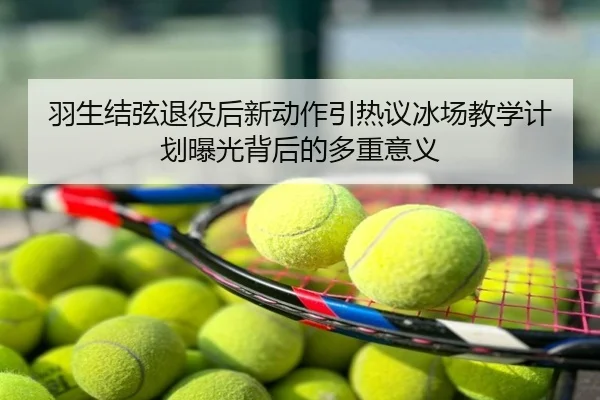 羽生结弦退役后新动作引热议冰场教学计划曝光背后的多重意义