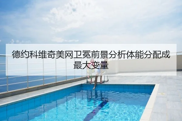 德约科维奇美网卫冕前景分析体能分配成最大变量