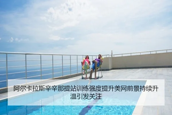 阿尔卡拉斯辛辛那提站训练强度提升美网前景持续升温引发关注