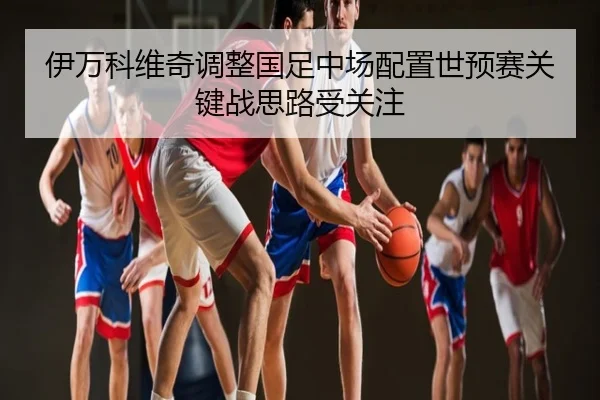 伊万科维奇调整国足中场配置世预赛关键战思路受关注